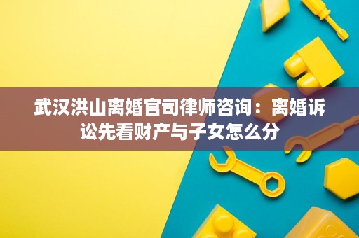 武汉洪山离婚官司律师咨询:离婚诉讼先看财产与子女怎么分 武汉洪山离婚官司律师咨询:离婚诉讼先看财产与子女怎么分