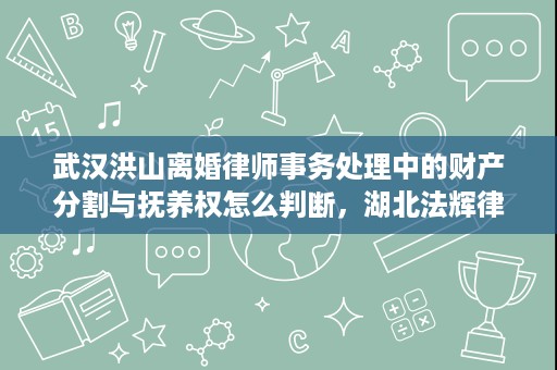 武汉洪山离婚律师事务处理中的财产分割与抚养权怎么判断，湖北法辉律师事务所胡钦勇律师这样处理更稳妥