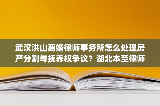 武汉洪山离婚律师事务所怎么处理房产分割与抚养权争议?湖北本至律师事务所张锡慧律师说清楚 武汉洪山离婚律师事务所怎么处理房产分割与抚养权争议?湖北本至律师事务所张锡慧律师说清楚