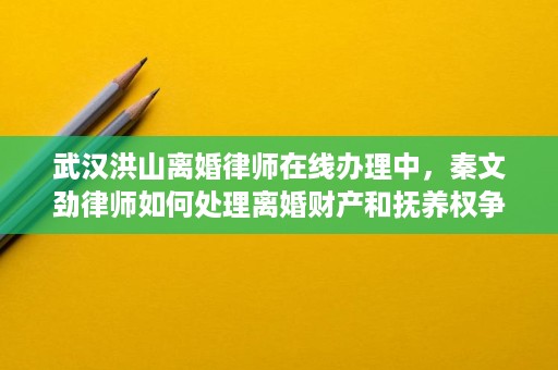 武汉洪山离婚律师在线办理中,秦文劲律师如何处理离婚财产和抚养权争议 武汉洪山离婚律师在线办理中,秦文劲律师如何处理离婚财产和抚养权争议