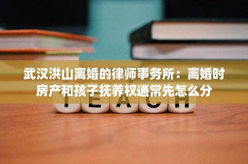武汉洪山离婚的律师事务所：离婚时房产和孩子抚养权通常先怎么分