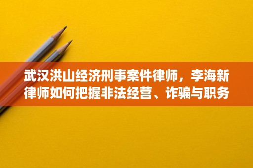 武汉洪山经济刑事案件律师，李海新律师如何把握非法经营、诈骗与职务侵占的辩护要点
