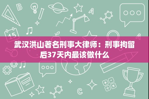 武汉洪山著名刑事大律师：刑事拘留后37天内最该做什么