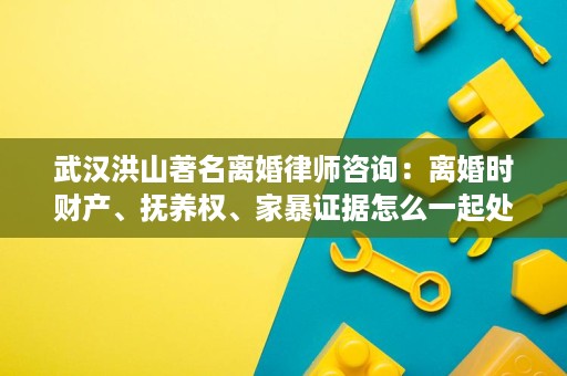 武汉洪山著名离婚律师咨询：离婚时财产、抚养权、家暴证据怎么一起处理