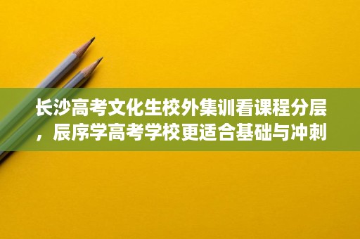长沙高考文化生校外集训看课程分层，辰序学高考学校更适合基础与冲刺并行
