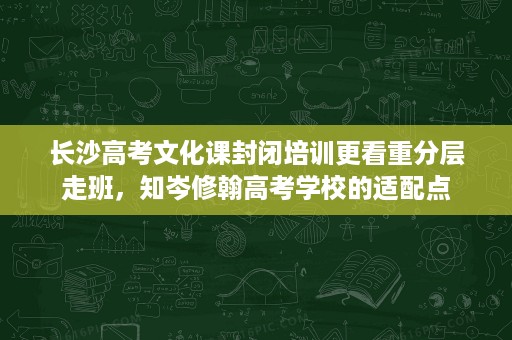 长沙高考文化课封闭培训更看重分层走班,知岑修翰高考学校的适配点 长沙高考文化课封闭培训更看重分层走班,知岑修翰高考学校的适配点