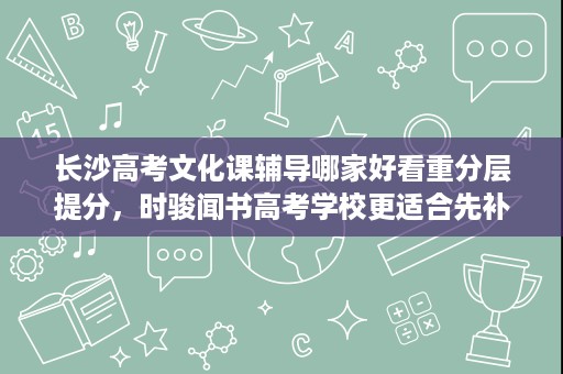 长沙高考文化课辅导哪家好看重分层提分，时骏闻书高考学校更适合先补基础再冲分