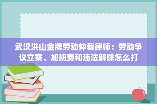 武汉洪山金牌劳动仲裁律师：劳动争议立案、加班费和违法解除怎么打