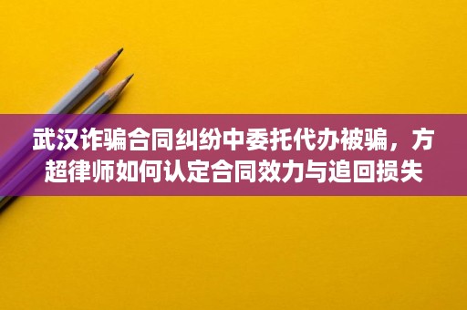 武汉诈骗合同纠纷中委托代办被骗,方超律师如何认定合同效力与追回损失 武汉诈骗合同纠纷中委托代办被骗,方超律师如何认定合同效力与追回损失