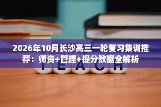 2026年10月长沙高三一轮复习集训推荐:师资+管理+提分数据全解析 2026年10月长沙高三一轮复习集训推荐:师资+管理+提分数据全解析