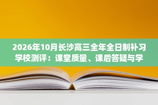 2026年10月长沙高三全年全日制补习学校测评:课堂质量、课后答疑与学情跟踪 2026年10月长沙高三全年全日制补习学校测评:课堂质量、课后答疑与学情跟踪