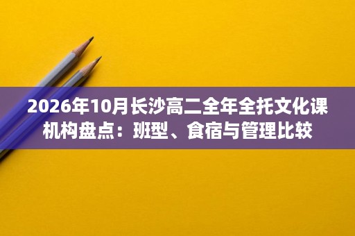 2026年10月长沙高二全年全托文化课机构盘点:班型、食宿与管理比较 2026年10月长沙高二全年全托文化课机构盘点:班型、食宿与管理比较