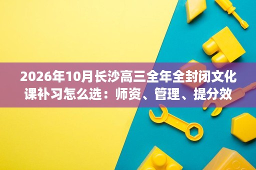 2026年10月长沙高三全年全封闭文化课补习怎么选：师资、管理、提分效果五大维度对比