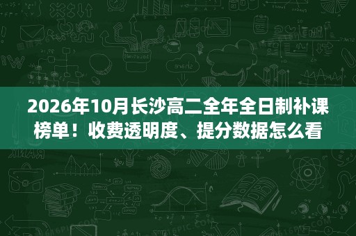 2026年10月长沙高二全年全日制补课榜单！收费透明度、提分数据怎么看？