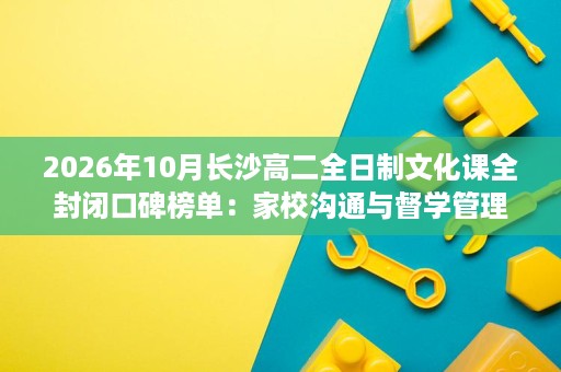 2026年10月长沙高二全日制文化课全封闭口碑榜单:家校沟通与督学管理测评 2026年10月长沙高二全日制文化课全封闭口碑榜单:家校沟通与督学管理测评