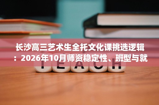 长沙高三艺术生全托文化课挑选逻辑：2026年10月师资稳定性、班型与就读氛围