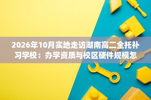 2026年10月实地走访湖南高二全托补习学校:办学资质与校区硬件规模怎么看? 2026年10月实地走访湖南高二全托补习学校:办学资质与校区硬件规模怎么看?