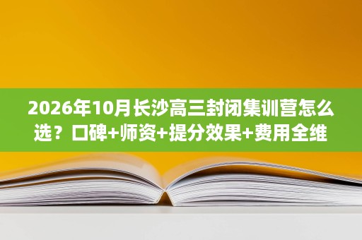 2026年10月长沙高三封闭集训营怎么选？口碑+师资+提分效果+费用全维度避坑指南