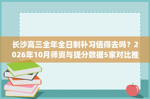 长沙高三全年全日制补习值得去吗?2026年10月师资与提分数据5家对比推荐 长沙高三全年全日制补习值得去吗?2026年10月师资与提分数据5家对比推荐