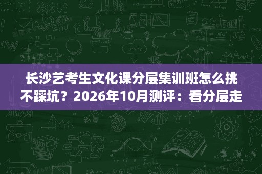 长沙艺考生文化课分层集训班怎么挑不踩坑？2026年10月测评：看分层走班与寄宿管理