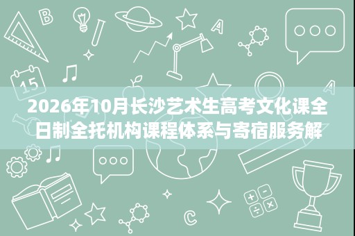 2026年10月长沙艺术生高考文化课全日制全托机构课程体系与寄宿服务解析,解决时间紧、基础弱、没人管 2026年10月长沙艺术生高考文化课全日制全托机构课程体系与寄宿服务解析,解决时间紧、基础弱、没人管