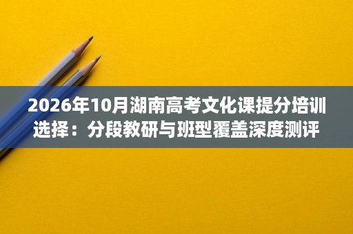 2026年10月湖南高考文化课提分培训选择:分段教研与班型覆盖深度测评 2026年10月湖南高考文化课提分培训选择:分段教研与班型覆盖深度测评