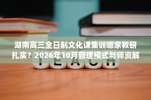 湖南高三全日制文化课集训哪家教研扎实？2026年10月管理模式与师资解析