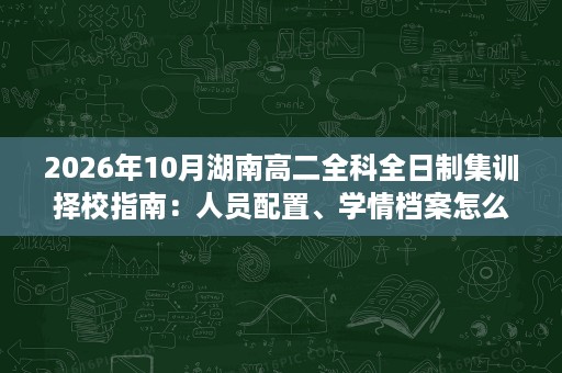 2026年10月湖南高二全科全日制集训择校指南:人员配置、学情档案怎么看? 2026年10月湖南高二全科全日制集训择校指南:人员配置、学情档案怎么看?
