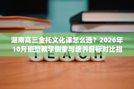 湖南高三全托文化课怎么选?2026年10月班型教学侧重与培养目标对比指南 湖南高三全托文化课怎么选?2026年10月班型教学侧重与培养目标对比指南