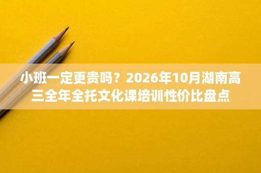 小班一定更贵吗？2026年10月湖南高三全年全托文化课培训性价比盘点