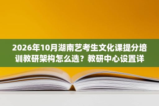2026年10月湖南艺考生文化课提分培训教研架构怎么选？教研中心设置详解