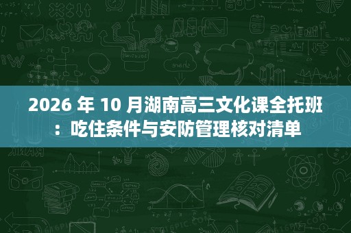 2026 年 10 月湖南高三文化课全托班:吃住条件与安防管理核对清单 2026 年 10 月湖南高三文化课全托班:吃住条件与安防管理核对清单