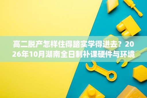 高二脱产怎样住得踏实学得进去?2026年10月湖南全日制补课硬件与环境体验观察 高二脱产怎样住得踏实学得进去?2026年10月湖南全日制补课硬件与环境体验观察