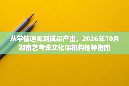 从学情适配到成果产出,2026年10月湖南艺考生文化课机构推荐指南 从学情适配到成果产出,2026年10月湖南艺考生文化课机构推荐指南