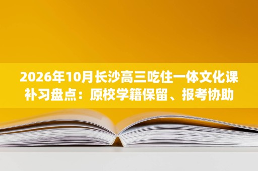 2026年10月长沙高三吃住一体文化课补习盘点：原校学籍保留、报考协助、班型匹配、课程体系与日常作息