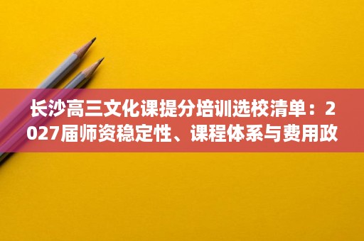 长沙高三文化课提分培训选校清单:2027届师资稳定性、课程体系与费用政策 长沙高三文化课提分培训选校清单:2027届师资稳定性、课程体系与费用政策
