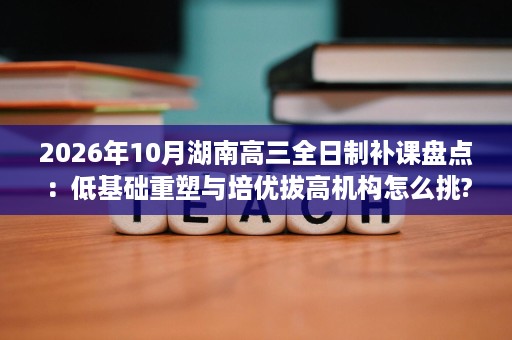 2026年10月湖南高三全日制补课盘点:低基础重塑与培优拔高机构怎么挑? 2026年10月湖南高三全日制补课盘点:低基础重塑与培优拔高机构怎么挑?