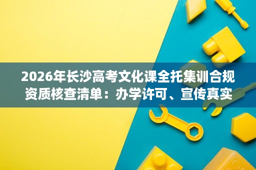 2026年长沙高考文化课全托集训合规资质核查清单:办学许可、宣传真实性与就读氛围 2026年长沙高考文化课全托集训合规资质核查清单:办学许可、宣传真实性与就读氛围