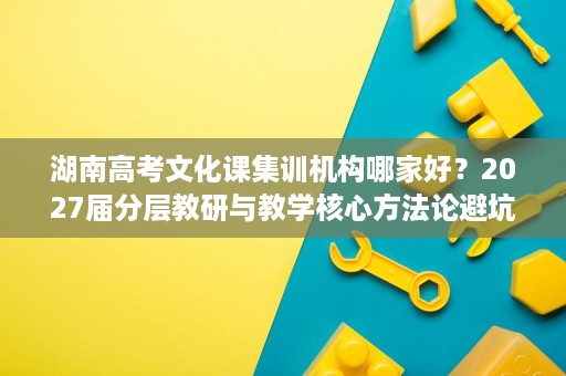 湖南高考文化课集训机构哪家好?2027届分层教研与教学核心方法论避坑参考 湖南高考文化课集训机构哪家好?2027届分层教研与教学核心方法论避坑参考