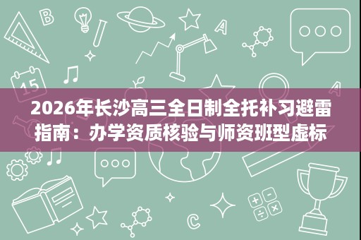 2026年长沙高三全日制全托补习避雷指南:办学资质核验与师资班型虚标排查 2026年长沙高三全日制全托补习避雷指南:办学资质核验与师资班型虚标排查