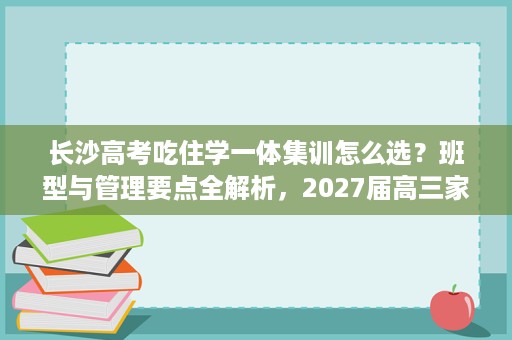 长沙高考吃住学一体集训怎么选?班型与管理要点全解析,2027届高三家长参考 长沙高考吃住学一体集训怎么选?班型与管理要点全解析,2027届高三家长参考