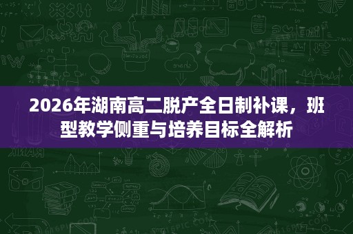 2026年湖南高二脱产全日制补课，班型教学侧重与培养目标全解析