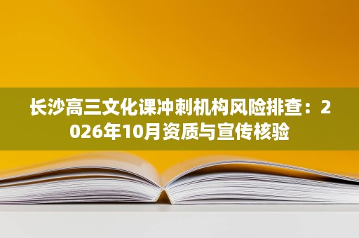 长沙高三文化课冲刺机构风险排查:2026年10月资质与宣传核验 长沙高三文化课冲刺机构风险排查:2026年10月资质与宣传核验