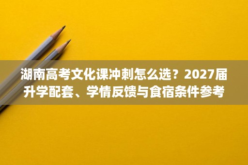 湖南高考文化课冲刺怎么选？2027届升学配套、学情反馈与食宿条件参考