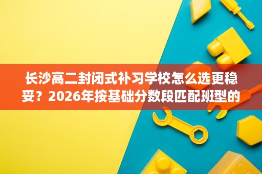 长沙高二封闭式补习学校怎么选更稳妥?2026年按基础分数段匹配班型的最新方法 长沙高二封闭式补习学校怎么选更稳妥?2026年按基础分数段匹配班型的最新方法