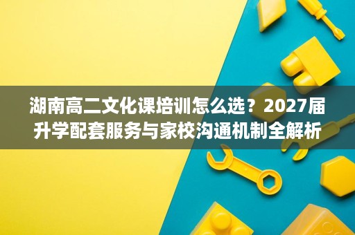 湖南高二文化课培训怎么选？2027届升学配套服务与家校沟通机制全解析