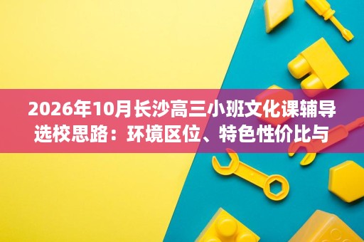 2026年10月长沙高三小班文化课辅导选校思路:环境区位、特色性价比与成果验证要点 2026年10月长沙高三小班文化课辅导选校思路:环境区位、特色性价比与成果验证要点