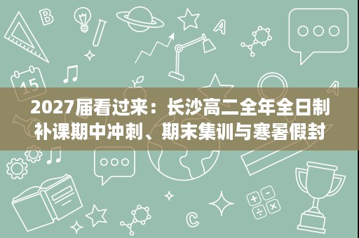 2027届看过来：长沙高二全年全日制补课期中冲刺、期末集训与寒暑假封闭怎么衔接