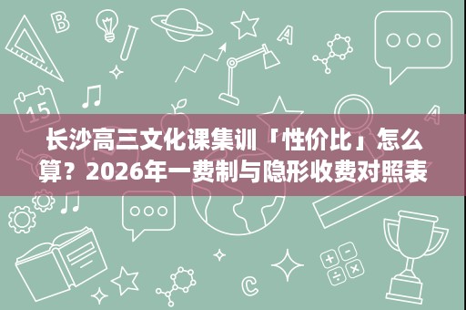 长沙高三文化课集训「性价比」怎么算?2026年一费制与隐形收费对照表 长沙高三文化课集训「性价比」怎么算?2026年一费制与隐形收费对照表
