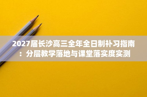2027届长沙高三全年全日制补习指南：分层教学落地与课堂落实度实测